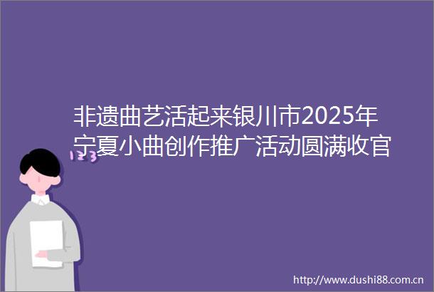 非遗曲艺活起来银川市2025年宁夏小曲创作推广活动圆满收官