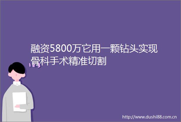 融资5800万它用一颗钻头实现骨科手术精准切割