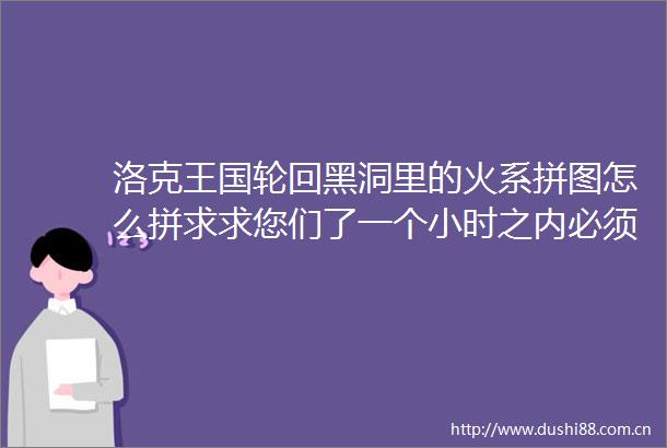 洛克王国轮回黑洞里的火系拼图怎么拼求求您们了一个小时之内必须