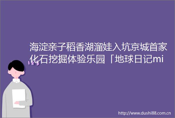 海淀亲子稻香湖溜娃入坑京城首家化石挖掘体验乐园「地球日记middot化石公园」