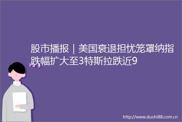 股市播报｜美国衰退担忧笼罩纳指跌幅扩大至3特斯拉跌近9