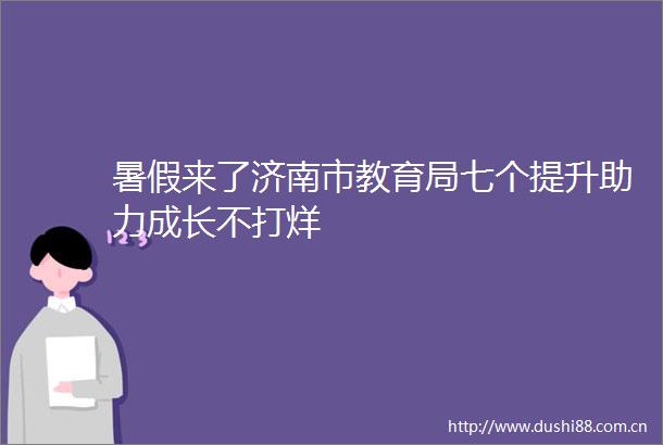 暑假来了济南市教育局七个提升助力成长不打烊