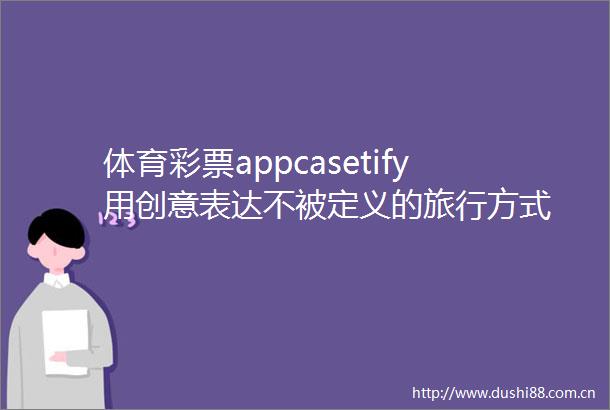 体育彩票appcasetify用创意表达不被定义的旅行方式