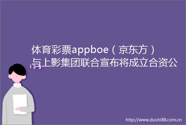 体育彩票appboe（京东方）与上影集团联合宣布将成立合资公司以科技文化融合新范式引领电影产业数字化变革