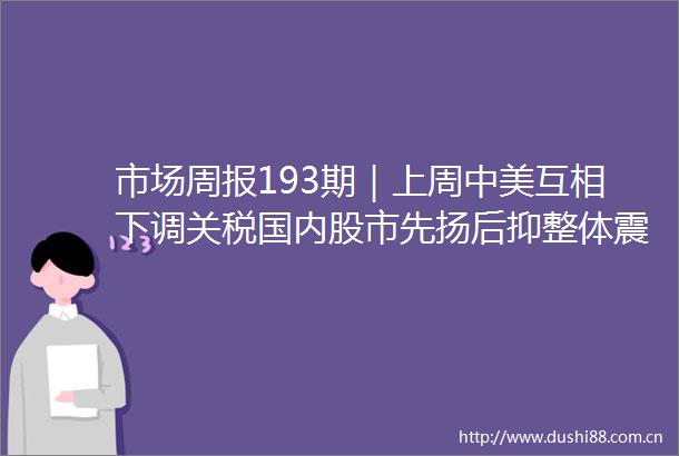 市场周报193期｜上周中美互相下调关税国内股市先扬后抑整体震荡