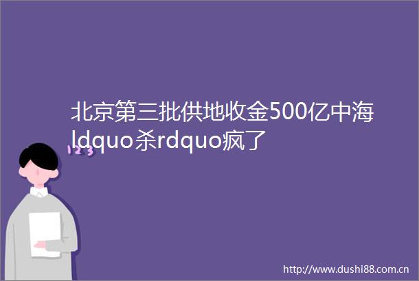 北京第三批供地收金500亿中海ldquo杀rdquo疯了