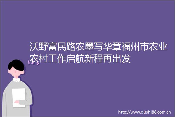 沃野富民路农墨写华章福州市农业农村工作启航新程再出发