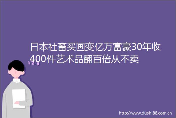 社畜买画变亿万富豪30年收400件艺术品翻百倍从不卖