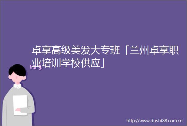 卓享高级美发大专班「兰州卓享职业培训学校供应」