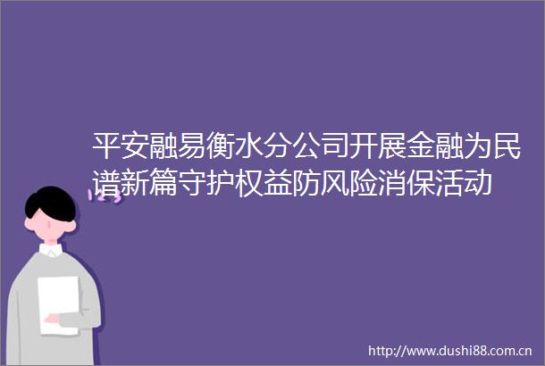 平安融易衡水分公司开展金融为民谱新篇守护权益防风险消保活动