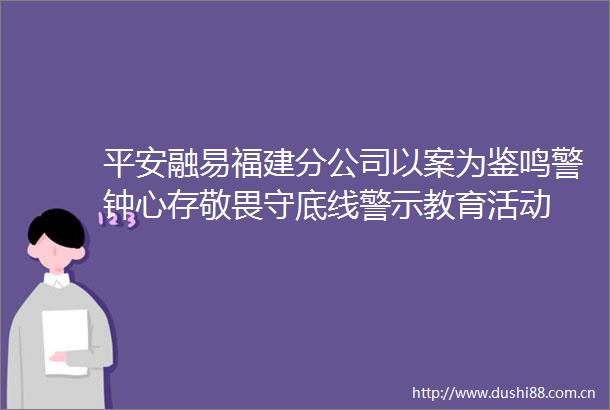 平安融易福建分公司以案为鉴鸣警钟心存敬畏守底线警示教育活动