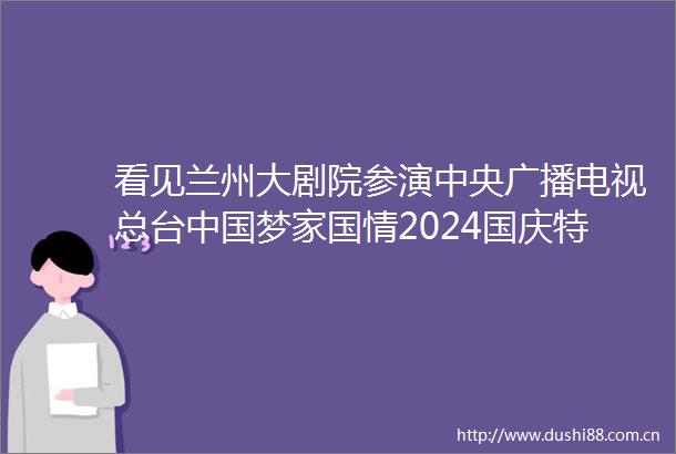 看见兰州大剧院参演中央广播电视总台梦家国情2024国庆特别节目