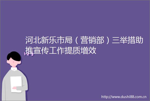 河北新乐市局（营销部）三举措助推宣传工作提质增效