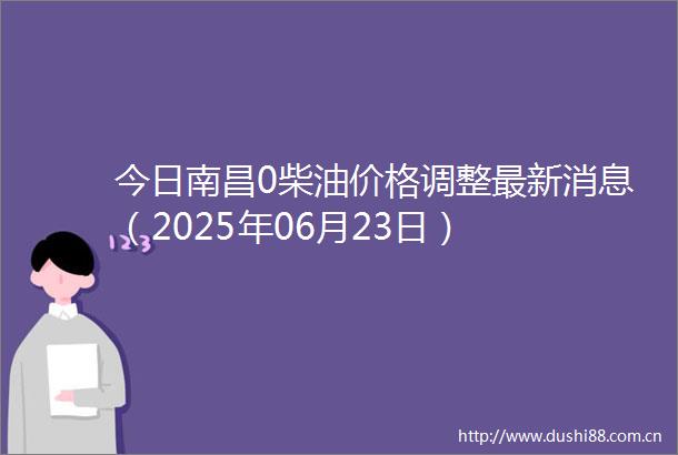 今日南昌0柴油价格调整最新消息（2025年06月23日）