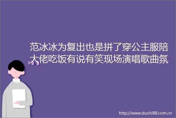 范冰冰为复出也是拼了穿公主服陪大佬吃饭有说有笑现场演唱歌曲氛围感拉满