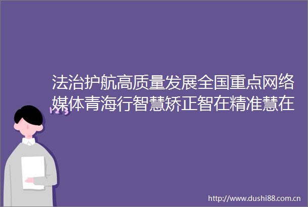 法治护航高质量发展全国重点网络媒体青海行智慧矫正智在精准慧在暖心西宁市城中区智慧矫正中心探访记