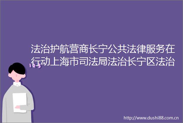 法治护航营商长宁公共服务在行动上海市司法局法治长宁区法治护航营商长宁公共服务在行动