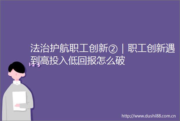 法治护航职工创新②｜职工创新遇到高投入低回报怎么破