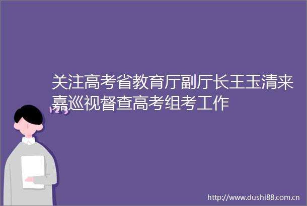 关注高考省教育厅副厅长王玉清来嘉巡视督查高考组考工作