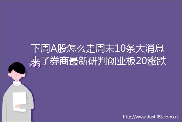 下周A股怎么走周末10条大消息来了券商最新研判创业板20涨跌不会冲击市场下一轮上涨开启
