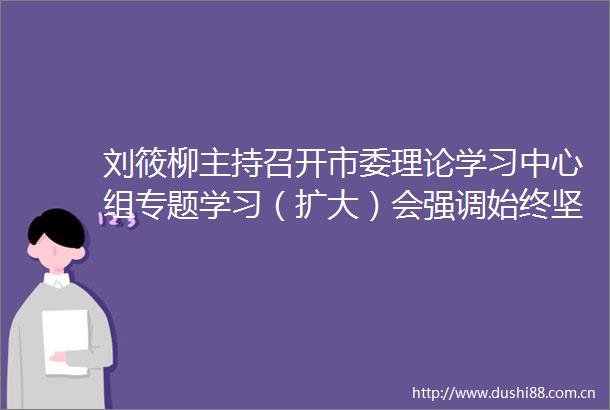刘筱柳主持召开市委理论学习中心组专题学习（扩大）会强调始终坚持问题导向和严的标准持续推动学习教育走深走实