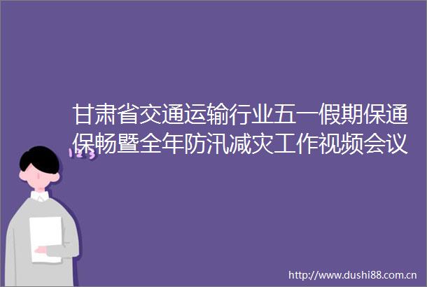 甘肃省交通运输行业五一假期保通保畅暨全年防汛减灾工作视频会议召开