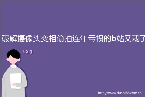 破解摄像头变相连年亏损的b站又栽了