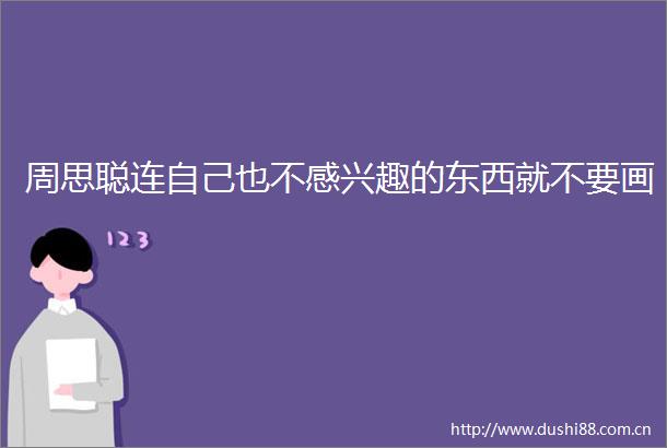周思聪连自己也不感兴趣的东西就不要画