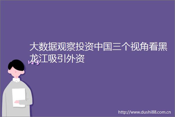 大数据观察投资三个视角看黑龙江吸引外资