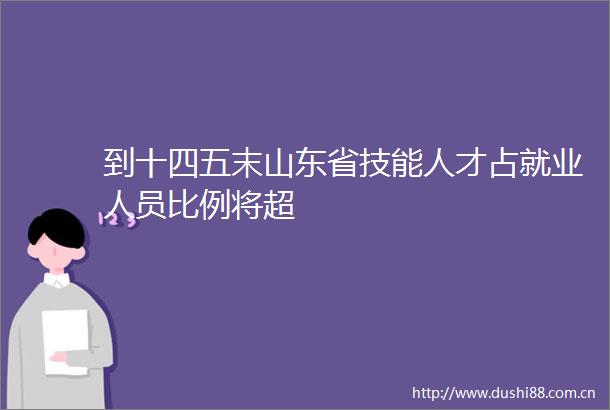 到十四五末山东省技能人才占就业人员比例将超