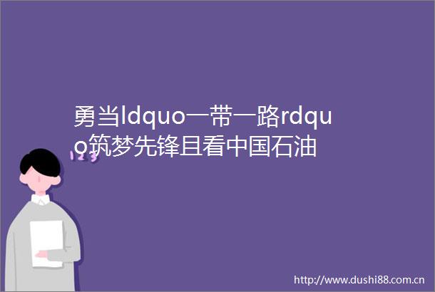 勇当ldquo一带一路rdquo筑梦先锋且看石油