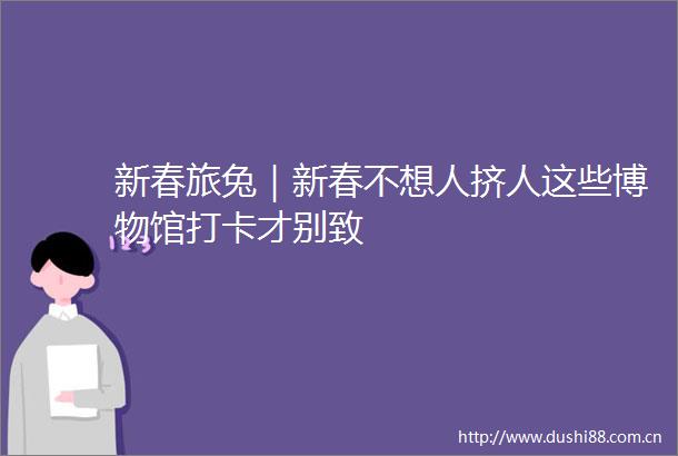 新春旅兔｜新春不想人挤人这些博物馆打卡才别致