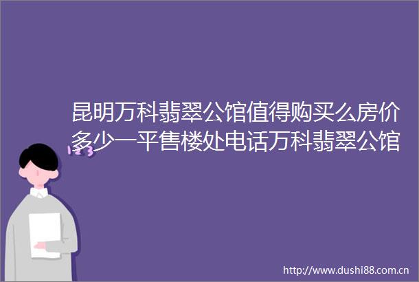 昆明万科翡翠公馆值得购买么房价多少一平售楼处电话万科翡翠公馆