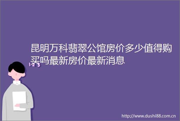 昆明万科翡翠公馆房价多少值得购买吗最新房价最新消息