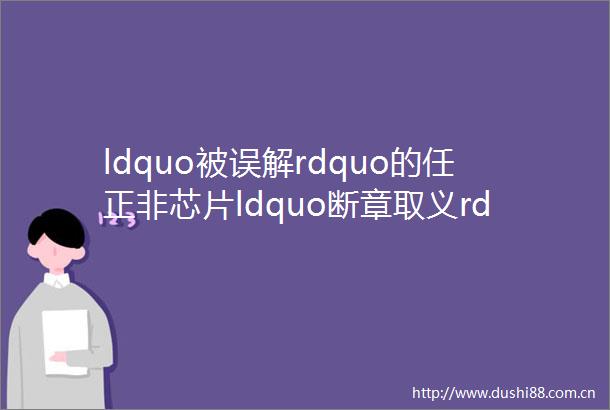 ldquo被误解rdquo的任正非芯片ldquo断章取义rdquo报道何时休