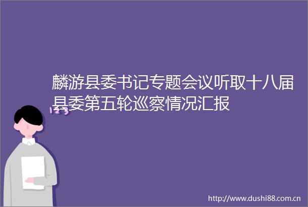 麟游县委书记专题会议听取十八届县委第五轮巡察情况汇报