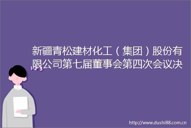 新疆青松建材化工（集团）股份有限公司第七届董事会第四次会议决议公告
