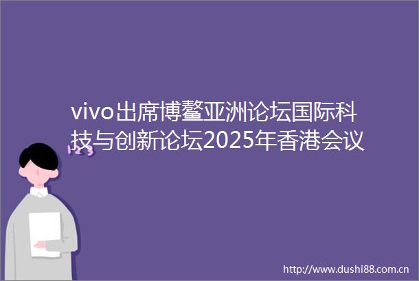 vivo出席博鳌亚洲论坛国际科技与创新论坛2025年香港会议让人工智能赋能全民福祉