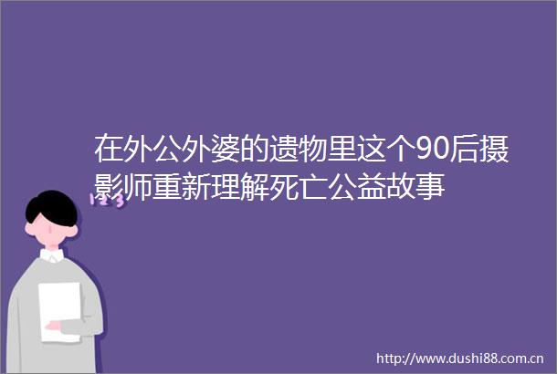在外公外婆的遗物里这个90后摄影师重新理解死亡公益故事
