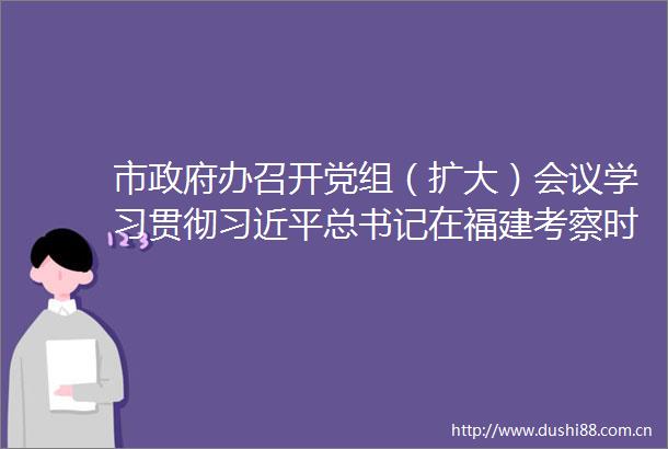 市办召开党组（扩大）会议学习贯彻总书记在福建考察时的重要讲话精神