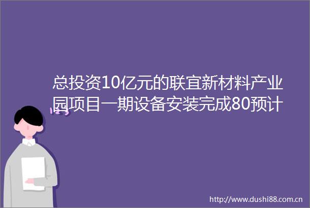 总投资10亿元的联宜新材料产业园项目一期设备安装完成80预计5月份试生产