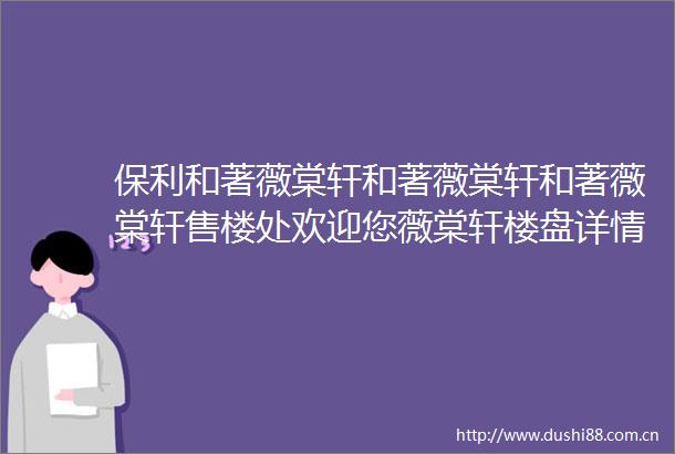 保利和著薇棠轩和著薇棠轩和著薇棠轩售楼处欢迎您薇棠轩楼盘详情