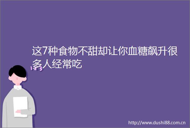 这7种食物不甜却让你血糖飙升很多人经常吃