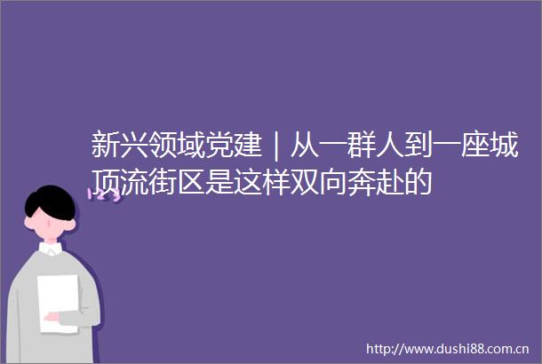 新兴领域党建｜从一群人到一座城顶流街区是这样双向奔赴的