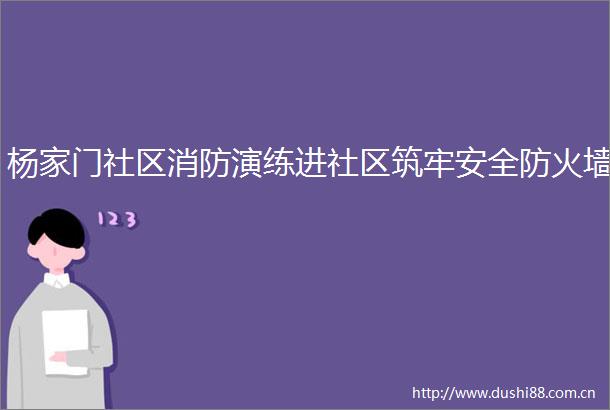 杨家门社区消防演练进社区筑牢安全防火墙