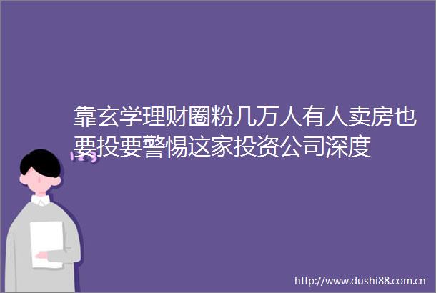 靠玄学理财圈粉几万人有人卖房也要投要警惕这家投资公司深度