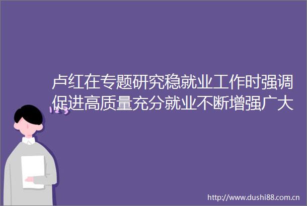 卢红在专题研究稳就业工作时强调促进高质量充分就业不断增强广大劳动者获得感幸福感安全感李庆参加