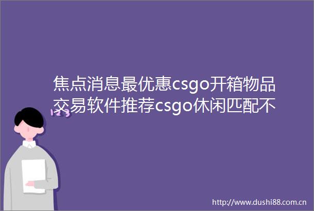焦点消息最优惠csgo开箱物品交易软件推荐csgo休闲匹配不到人的解决方法有哪些