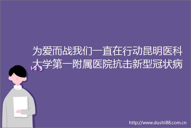 为爱而战我们一直在行动昆明医科大学第一附属医院抗击新型冠状病毒感染肺炎工作纪实