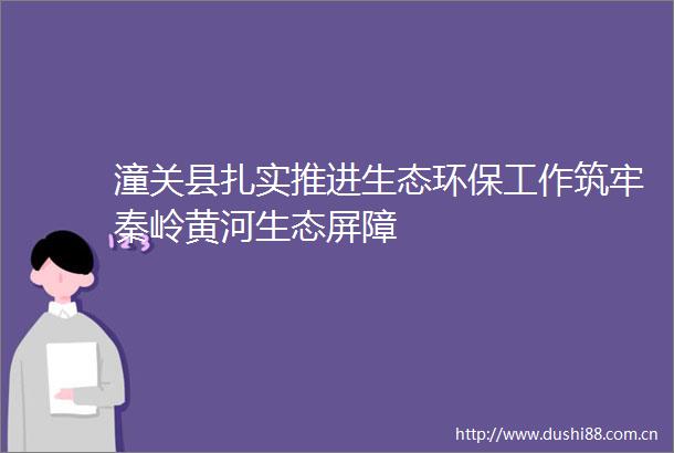 潼关县扎实推进生态环保工作筑牢秦岭黄河生态屏障